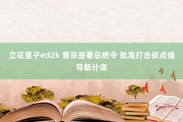 立花里子ed2k 普京签署总统令 批准打击极点倡导新计谋