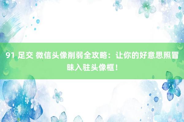 91 足交 微信头像削弱全攻略：让你的好意思照冒昧入驻头像框！