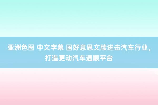 亚洲色图 中文字幕 国好意思文牍进击汽车行业，打造更动汽车通顺平台