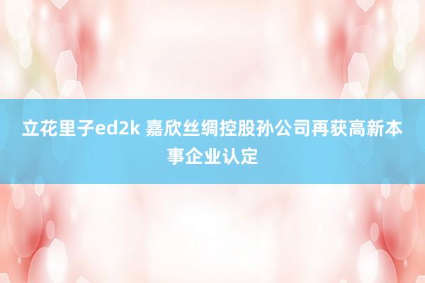 立花里子ed2k 嘉欣丝绸控股孙公司再获高新本事企业认定