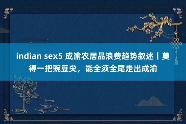 indian sex5 成渝农居品浪费趋势叙述丨莫得一把豌豆尖，能全须全尾走出成渝