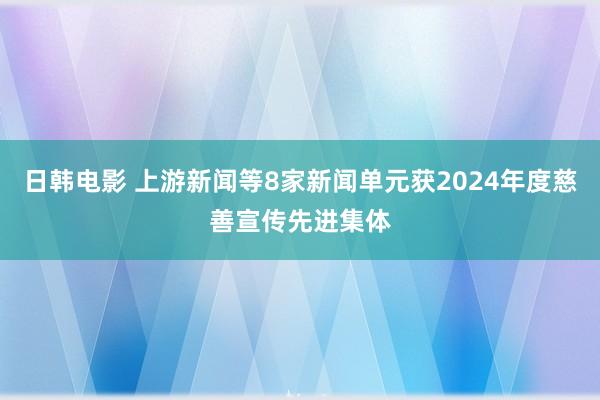 日韩电影 上游新闻等8家新闻单元获2024年度慈善宣传先进集体