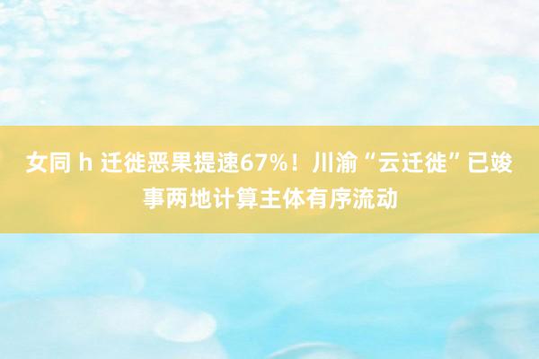 女同 h 迁徙恶果提速67%！川渝“云迁徙”已竣事两地计算主体有序流动