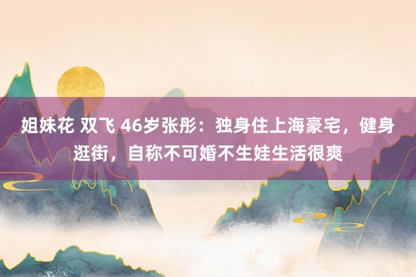 姐妹花 双飞 46岁张彤：独身住上海豪宅，健身逛街，自称不可婚不生娃生活很爽