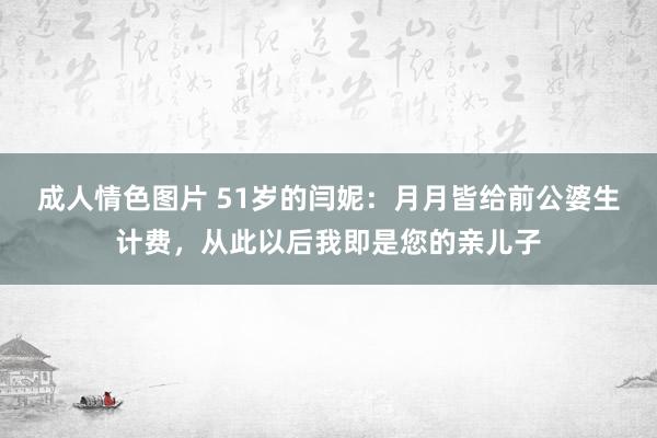 成人情色图片 51岁的闫妮：月月皆给前公婆生计费，从此以后我即是您的亲儿子