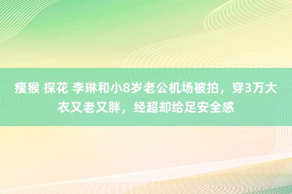 瘦猴 探花 李琳和小8岁老公机场被拍，穿3万大衣又老又胖，经超却给足安全感