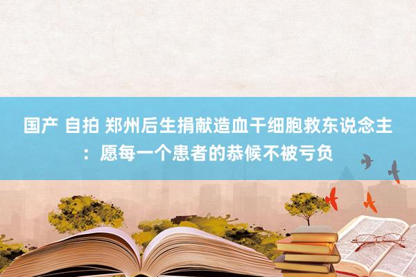 国产 自拍 郑州后生捐献造血干细胞救东说念主：愿每一个患者的恭候不被亏负