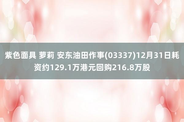 紫色面具 萝莉 安东油田作事(03337)12月31日耗资约129.1万港元回购216.8万股