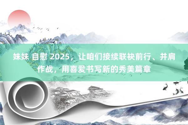 妹妹 自慰 2025，让咱们接续联袂前行、并肩作战，用喜爱书写新的秀美篇章