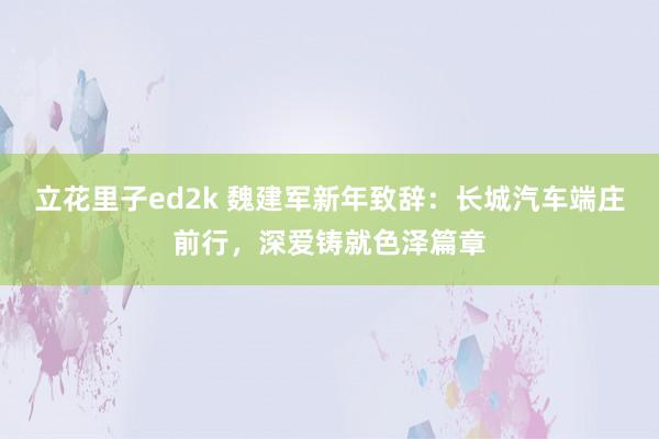 立花里子ed2k 魏建军新年致辞：长城汽车端庄前行，深爱铸就色泽篇章