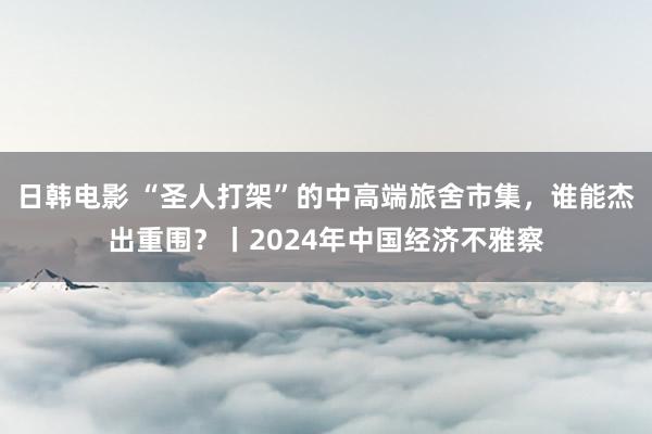 日韩电影 “圣人打架”的中高端旅舍市集，谁能杰出重围？丨2024年中国经济不雅察