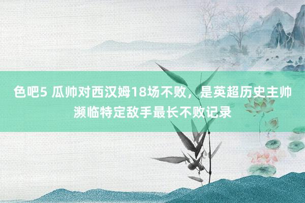 色吧5 瓜帅对西汉姆18场不败，是英超历史主帅濒临特定敌手最长不败记录