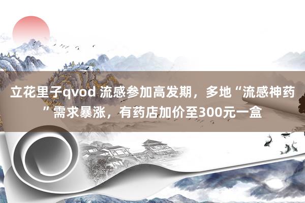 立花里子qvod 流感参加高发期，多地“流感神药”需求暴涨，有药店加价至300元一盒