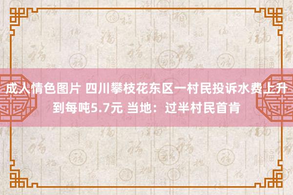 成人情色图片 四川攀枝花东区一村民投诉水费上升到每吨5.7元 当地：过半村民首肯