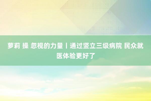 萝莉 操 忽视的力量丨通过竖立三级病院 民众就医体验更好了