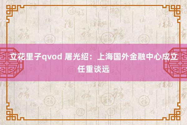 立花里子qvod 屠光绍：上海国外金融中心成立任重谈远