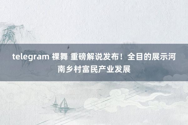 telegram 裸舞 重磅解说发布！全目的展示河南乡村富民产业发展