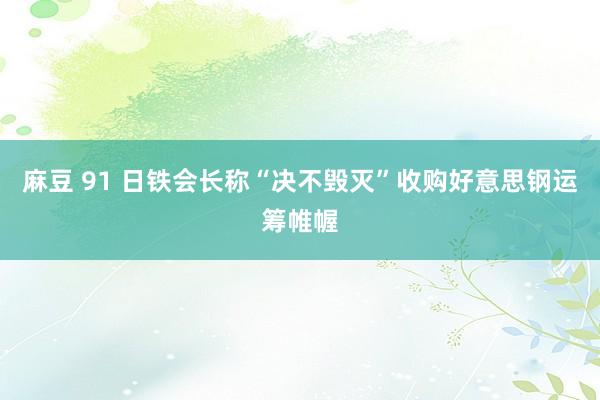 麻豆 91 日铁会长称“决不毁灭”收购好意思钢运筹帷幄