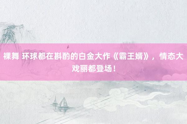 裸舞 环球都在斟酌的白金大作《霸王婿》，情态大戏丽都登场！