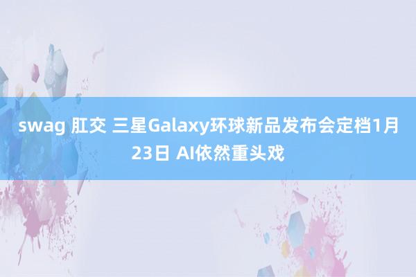 swag 肛交 三星Galaxy环球新品发布会定档1月23日 AI依然重头戏