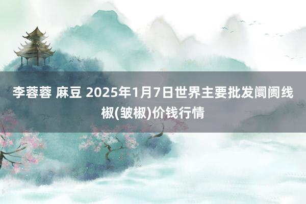 李蓉蓉 麻豆 2025年1月7日世界主要批发阛阓线椒(皱椒)价钱行情