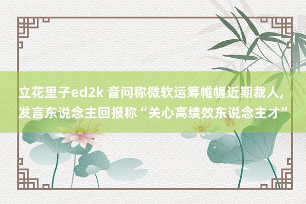 立花里子ed2k 音问称微软运筹帷幄近期裁人， 发言东说念主回报称“关心高绩效东说念主才”