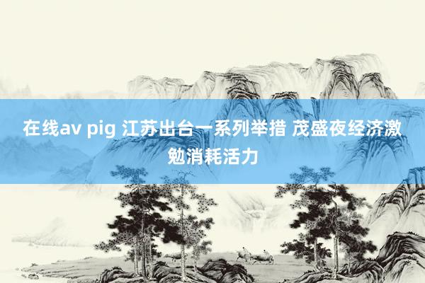 在线av pig 江苏出台一系列举措 茂盛夜经济激勉消耗活力