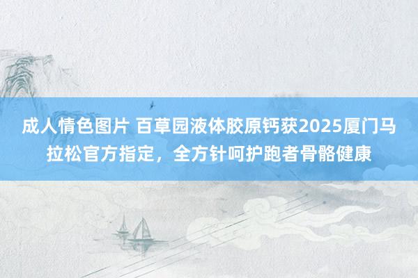 成人情色图片 百草园液体胶原钙获2025厦门马拉松官方指定，全方针呵护跑者骨骼健康