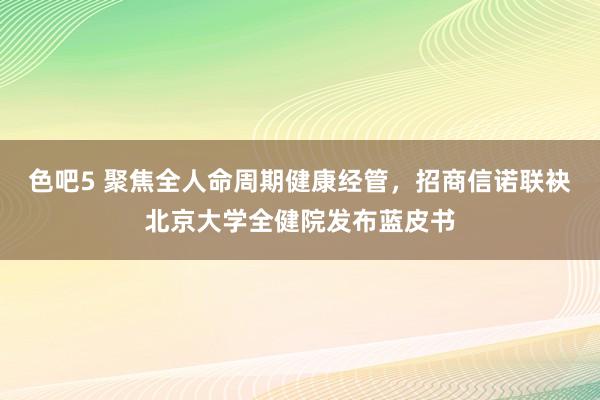 色吧5 聚焦全人命周期健康经管，招商信诺联袂北京大学全健院发布蓝皮书