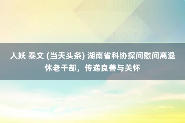 人妖 泰文 (当天头条) 湖南省科协探问慰问离退休老干部，传递良善与关怀