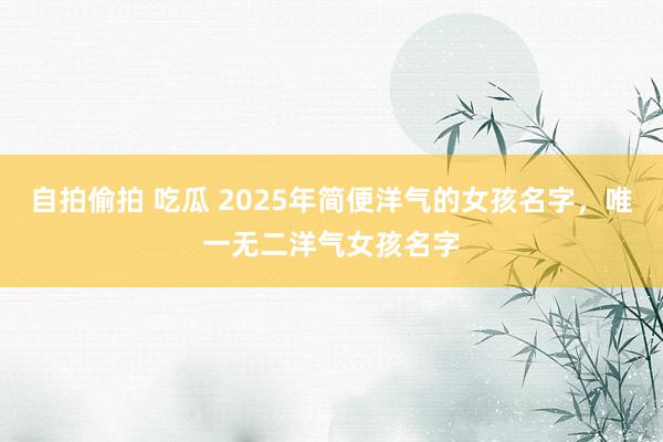 自拍偷拍 吃瓜 2025年简便洋气的女孩名字，唯一无二洋气女孩名字