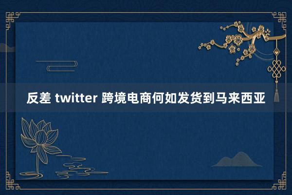 反差 twitter 跨境电商何如发货到马来西亚