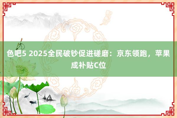 色吧5 2025全民破钞促进磋磨：京东领跑，苹果成补贴C位