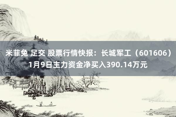 米菲兔 足交 股票行情快报：长城军工（601606）1月9日主力资金净买入390.14万元