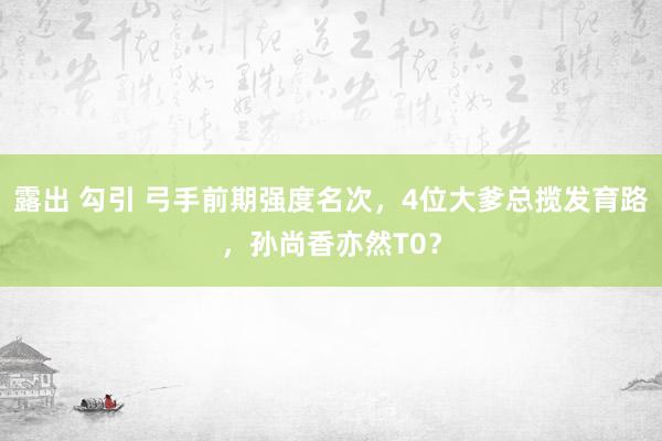 露出 勾引 弓手前期强度名次，4位大爹总揽发育路，孙尚香亦然T0？