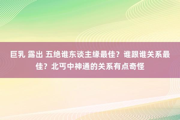 巨乳 露出 五绝谁东谈主缘最佳？谁跟谁关系最佳？北丐中神通的关系有点奇怪