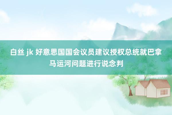 白丝 jk 好意思国国会议员建议授权总统就巴拿马运河问题进行说念判