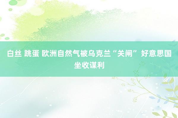 白丝 跳蛋 欧洲自然气被乌克兰“关闸” 好意思国坐收谋利