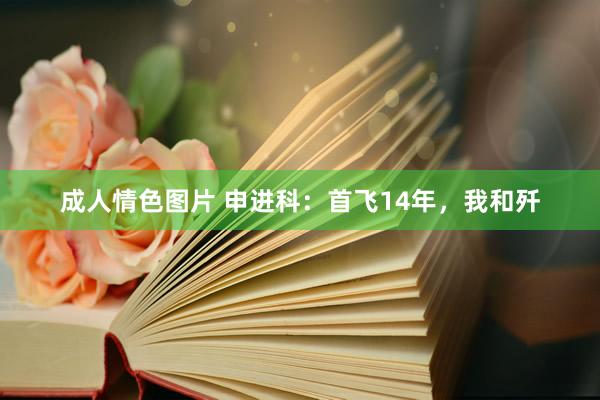 成人情色图片 申进科：首飞14年，我和歼