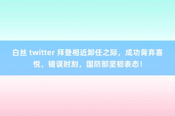 白丝 twitter 拜登相近卸任之际，成功背弃喜悦，错误时刻，国防部坚韧表态！