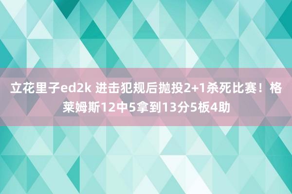 立花里子ed2k 进击犯规后抛投2+1杀死比赛！格莱姆斯12中5拿到13分5板4助