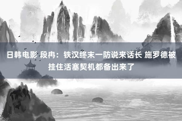 日韩电影 段冉：铁汉终末一防说来话长 施罗德被挂住活塞契机都备出来了