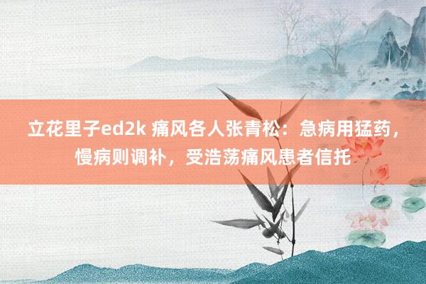 立花里子ed2k 痛风各人张青松：急病用猛药，慢病则调补，受浩荡痛风患者信托