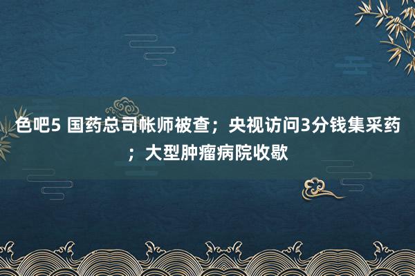 色吧5 国药总司帐师被查；央视访问3分钱集采药；大型肿瘤病院收歇