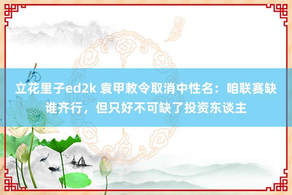 立花里子ed2k 袁甲敕令取消中性名：咱联赛缺谁齐行，但只好不可缺了投资东谈主