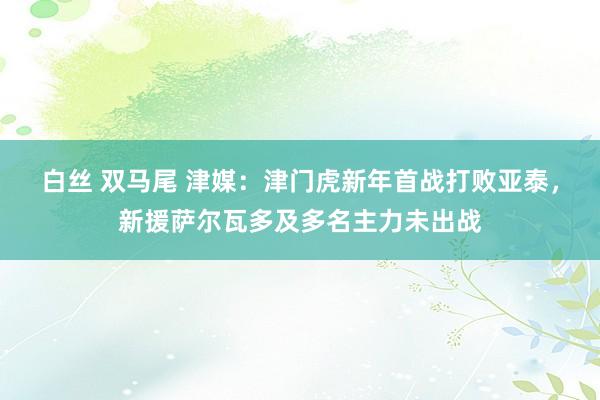 白丝 双马尾 津媒：津门虎新年首战打败亚泰，新援萨尔瓦多及多名主力未出战