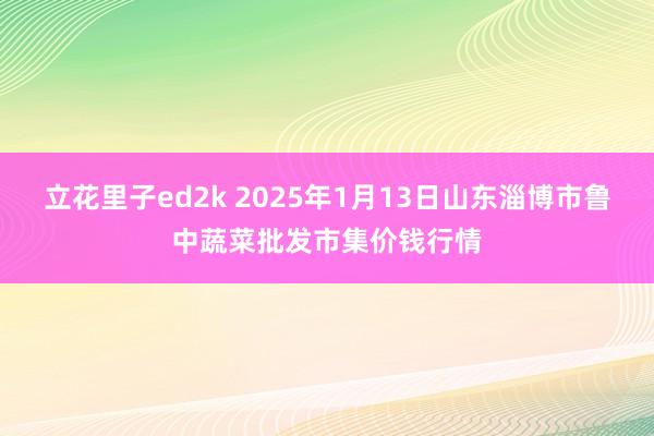 立花里子ed2k 2025年1月13日山东淄博市鲁中蔬菜批发市集价钱行情