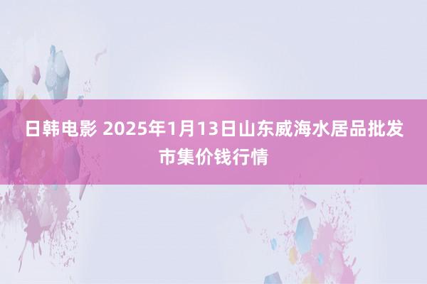 日韩电影 2025年1月13日山东威海水居品批发市集价钱行情