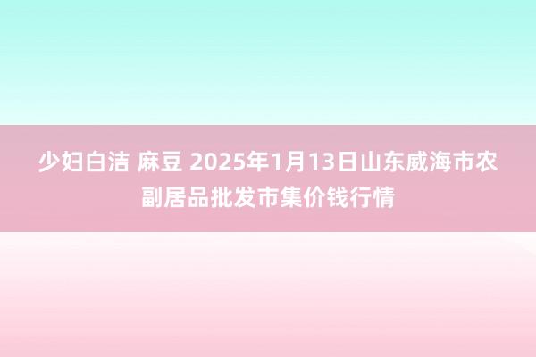 少妇白洁 麻豆 2025年1月13日山东威海市农副居品批发市集价钱行情