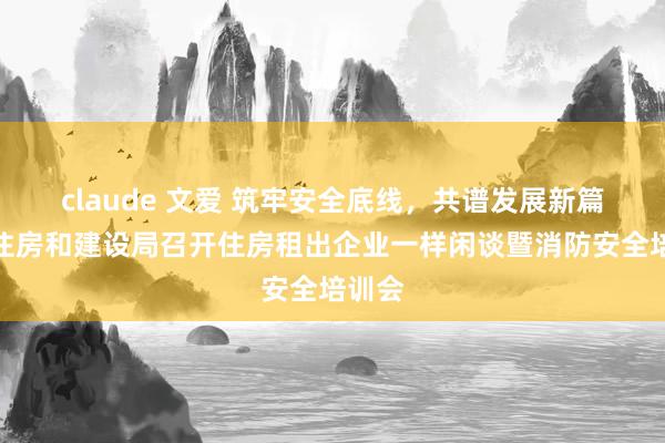 claude 文爱 筑牢安全底线，共谱发展新篇！市住房和建设局召开住房租出企业一样闲谈暨消防安全培训会